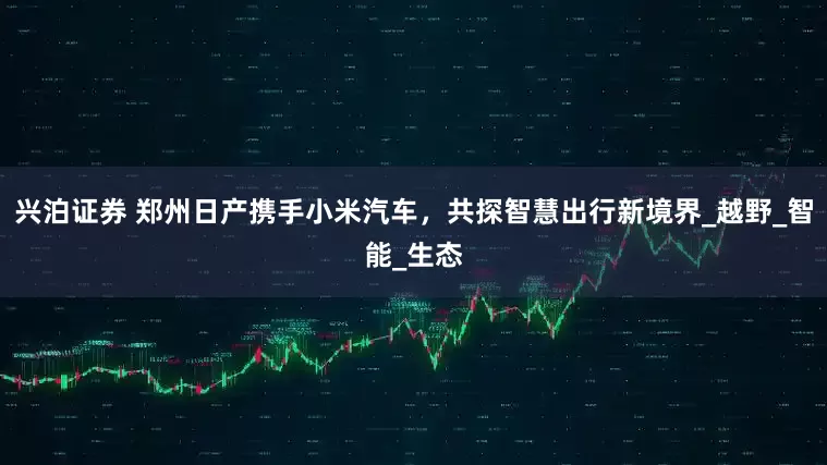 兴泊证券 郑州日产携手小米汽车，共探智慧出行新境界_越野_智能_生态