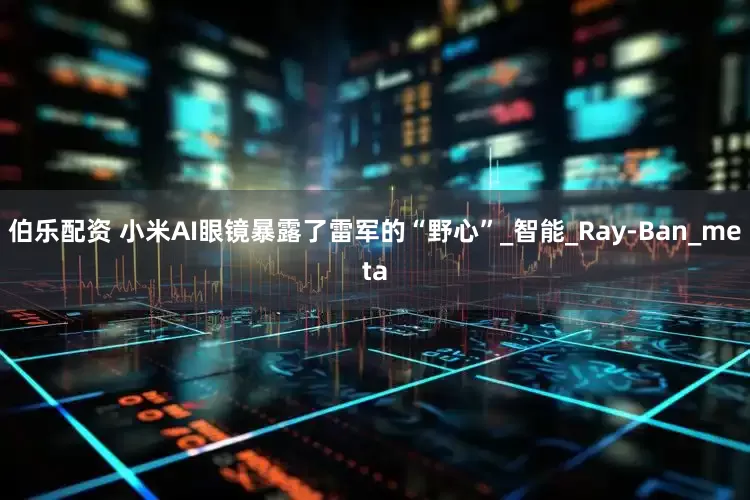 伯乐配资 小米AI眼镜暴露了雷军的“野心”_智能_Ray-Ban_meta