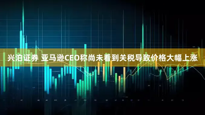 兴泊证券 亚马逊CEO称尚未看到关税导致价格大幅上涨