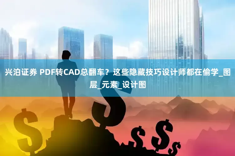 兴泊证券 PDF转CAD总翻车？这些隐藏技巧设计师都在偷学_图层_元素_设计图