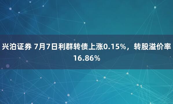 兴泊证券 7月7日利群转债上涨0.15%，转股溢价率16.86%