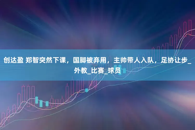 创达盈 郑智突然下课，国脚被弃用，主帅带人入队，足协让步_外教_比赛_球员