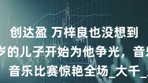 创达盈 万梓良也没想到，年仅22岁的儿子开始为他争光，音乐比赛惊艳全场_大千_父亲_才华
