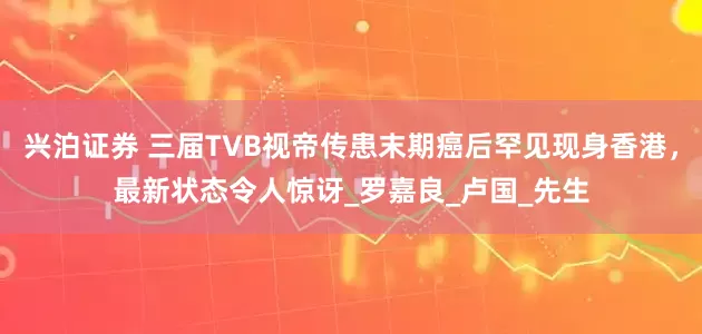 兴泊证券 三届TVB视帝传患末期癌后罕见现身香港,最新状态令人惊讶_罗嘉良_卢国_先生