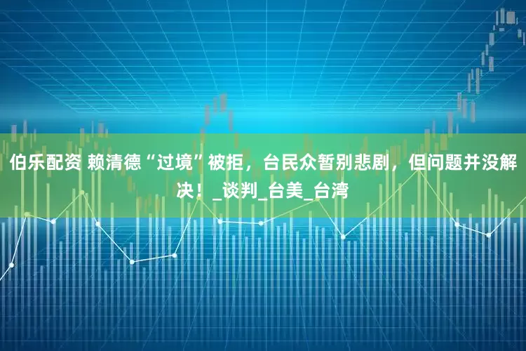伯乐配资 赖清德“过境”被拒，台民众暂别悲剧，但问题并没解决！_谈判_台美_台湾