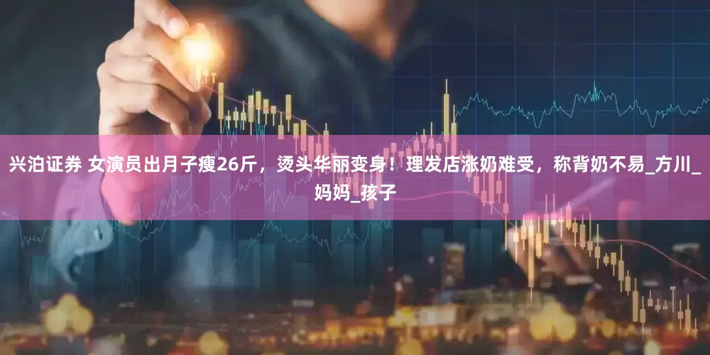 兴泊证券 女演员出月子瘦26斤，烫头华丽变身！理发店涨奶难受，称背奶不易_方川_妈妈_孩子