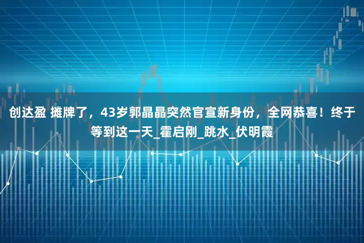 创达盈 摊牌了，43岁郭晶晶突然官宣新身份，全网恭喜！终于等到这一天_霍启刚_跳水_伏明霞