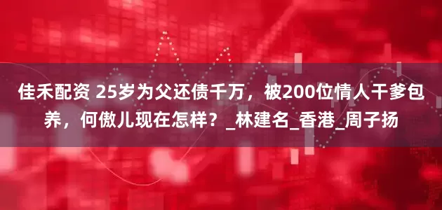 佳禾配资 25岁为父还债千万，被200位情人干爹包养，何傲儿现在怎样？_林建名_香港_周子扬