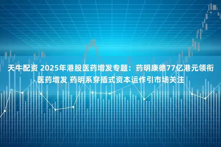 天牛配资 2025年港股医药增发专题：药明康德77亿港元领衔医药增发 药明系穿插式资本运作引市场关注