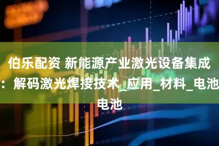 伯乐配资 新能源产业激光设备集成：解码激光焊接技术_应用_材料_电池