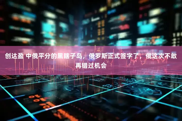 创达盈 中俄平分的黑瞎子岛，俄罗斯正式签字了，俄这次不敢再错过机会