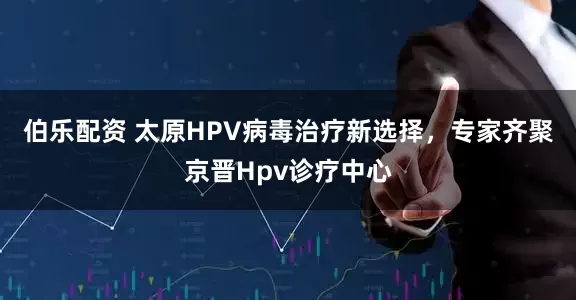 伯乐配资 太原HPV病毒治疗新选择，专家齐聚京晋Hpv诊疗中心