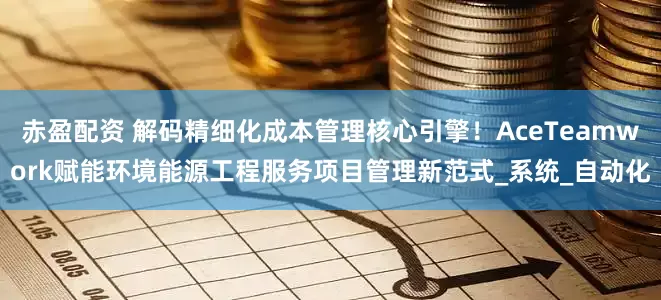 赤盈配资 解码精细化成本管理核心引擎！AceTeamwork赋能环境能源工程服务项目管理新范式_系统_自动化