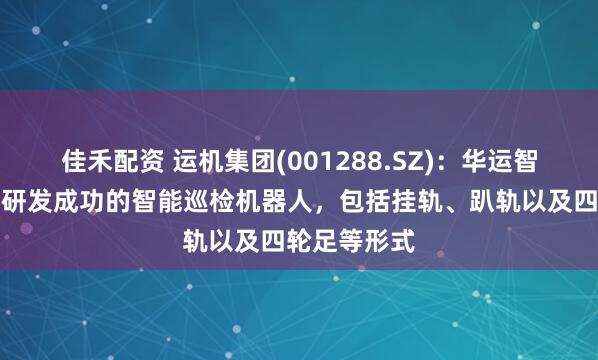 佳禾配资 运机集团(001288.SZ)：华运智远目前继已研发成功的智能巡检机器人，包括挂轨、趴轨以及四轮足等形式