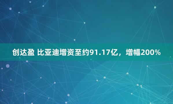 创达盈 比亚迪增资至约91.17亿，增幅200%