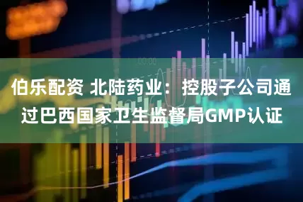 伯乐配资 北陆药业：控股子公司通过巴西国家卫生监督局GMP认证