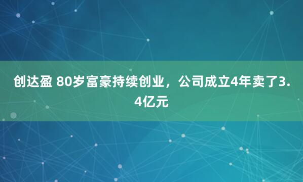 创达盈 80岁富豪持续创业，公司成立4年卖了3.4亿元